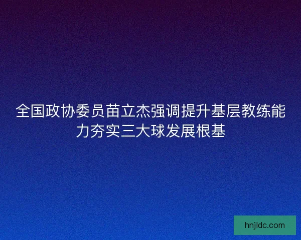 全国政协委员苗立杰强调提升基层教练能力夯实三大球发展根基