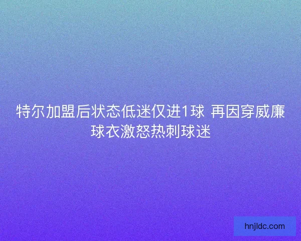 特尔加盟后状态低迷仅进1球 再因穿威廉球衣激怒热刺球迷