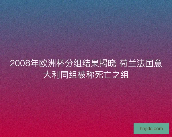 2008年欧洲杯分组结果揭晓 荷兰法国意大利同组被称死亡之组 2008年欧洲杯分组结果揭晓 荷兰法国意大利同组被称死亡之组