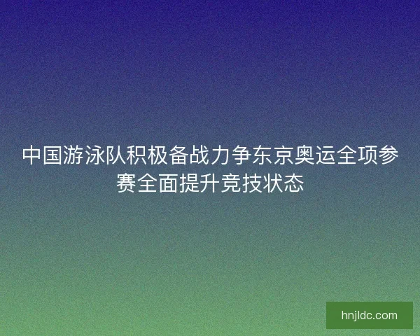 中国游泳队积极备战力争东京奥运全项参赛全面提升竞技状态 中国游泳队积极备战力争东京奥运全项参赛全面提升竞技状态