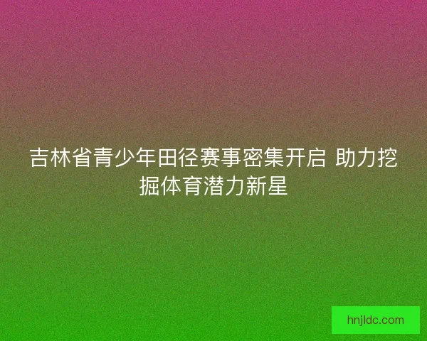 吉林省青少年田径赛事密集开启 助力挖掘体育潜力新星