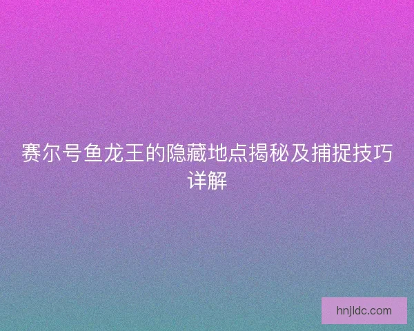 赛尔号鱼龙王的隐藏地点揭秘及捕捉技巧详解 赛尔号鱼龙王的隐藏地点揭秘及捕捉技巧详解