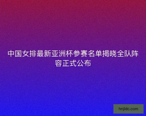 中国女排最新亚洲杯参赛名单揭晓全队阵容正式公布