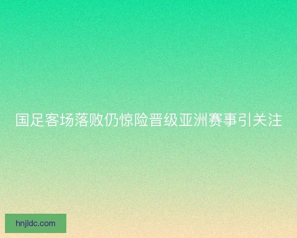 国足客场落败仍惊险晋级亚洲赛事引关注 国足客场落败仍惊险晋级亚洲赛事引关注