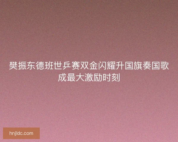 樊振东德班世乒赛双金闪耀升国旗奏国歌成最大激励时刻