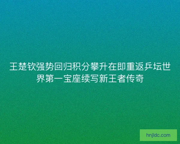 王楚钦强势回归积分攀升在即重返乒坛世界第一宝座续写新王者传奇