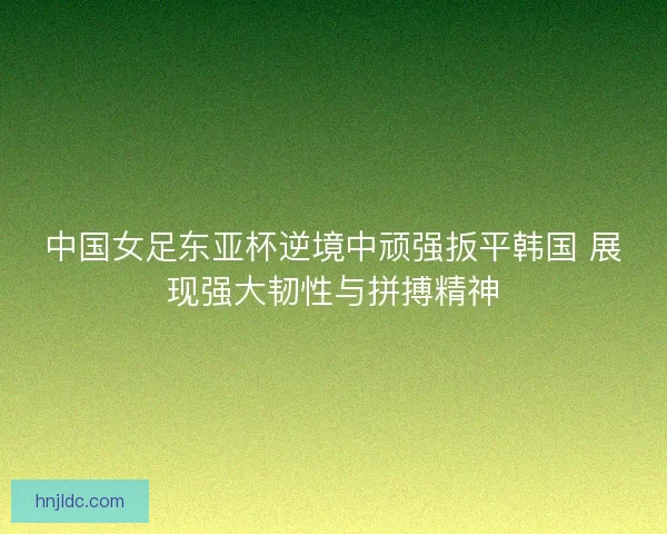中国女足东亚杯逆境中顽强扳平韩国 展现强大韧性与拼搏精神