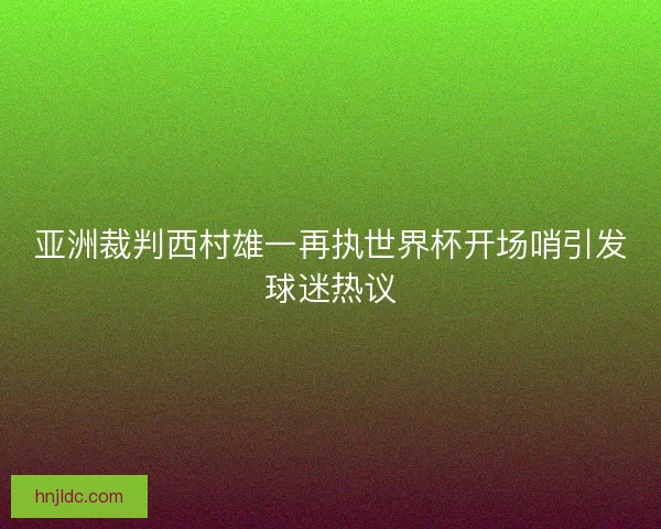 亚洲裁判西村雄一再执世界杯开场哨引发球迷热议