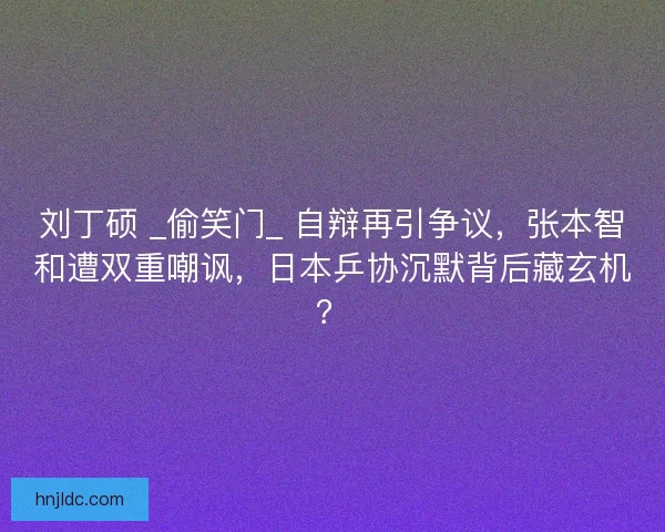 刘丁硕 _偷笑门_ 自辩再引争议，张本智和遭双重嘲讽，日本乒协沉默背后藏玄机？