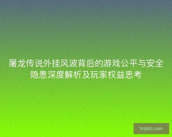 屠龙传说外挂风波背后的游戏公平与安全隐患深度解析及玩家权益思考