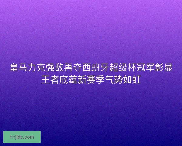 皇马力克强敌再夺西班牙超级杯冠军彰显王者底蕴新赛季气势如虹