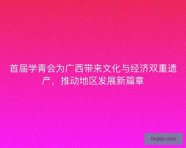首届学青会为广西带来文化与经济双重遗产，推动地区发展新篇章
