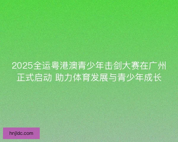 2025全运粤港澳青少年击剑大赛在广州正式启动 助力体育发展与青少年成长 2025全运粤港澳青少年击剑大赛在广州正式启动 助力体育发展与青少年成长