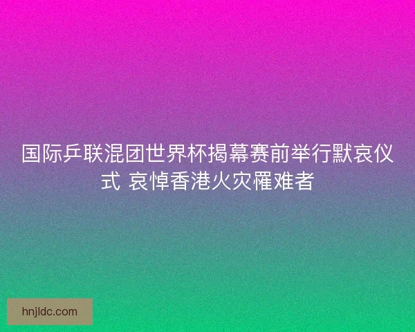 国际乒联混团世界杯揭幕赛前举行默哀仪式 哀悼香港火灾罹难者