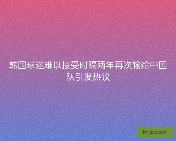 韩国球迷难以接受时隔两年再次输给中国队引发热议