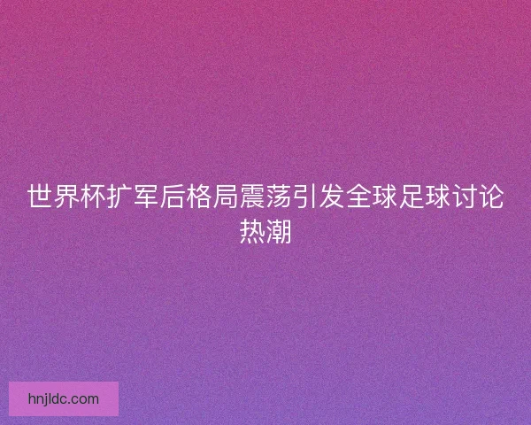 世界杯扩军后格局震荡引发全球足球讨论热潮