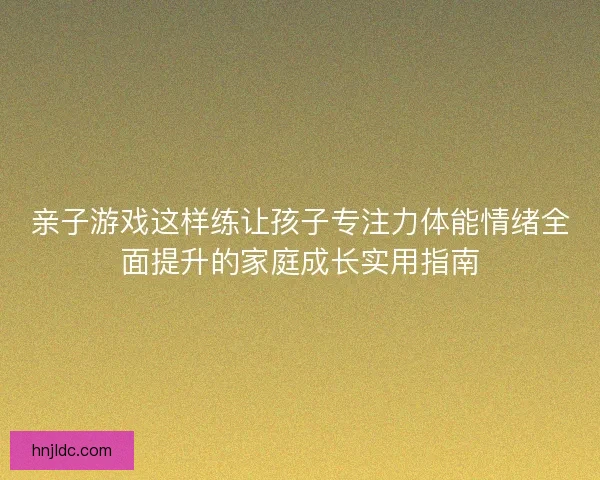 亲子游戏这样练让孩子专注力体能情绪全面提升的家庭成长实用指南 亲子游戏这样练让孩子专注力体能情绪全面提升的家庭成长实用指南