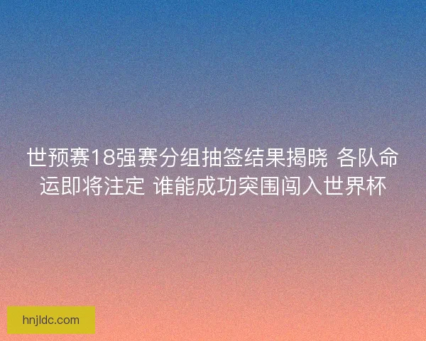 世预赛18强赛分组抽签结果揭晓 各队命运即将注定 谁能成功突围闯入世界杯
