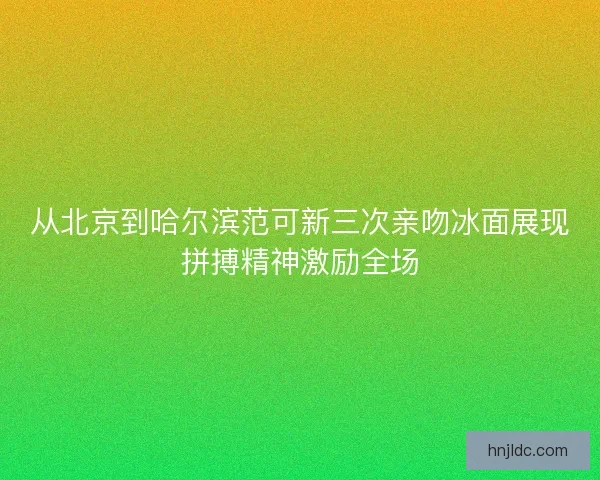 从北京到哈尔滨范可新三次亲吻冰面展现拼搏精神激励全场 从北京到哈尔滨范可新三次亲吻冰面展现拼搏精神激励全场