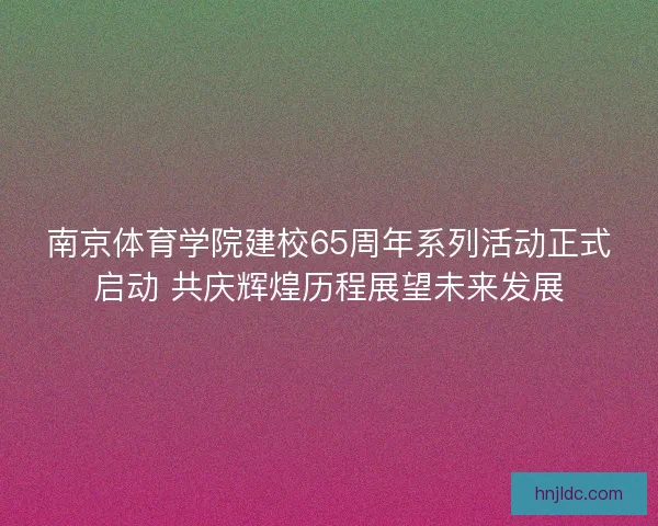 南京体育学院建校65周年系列活动正式启动 共庆辉煌历程展望未来发展