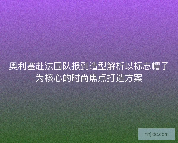 奥利塞赴法国队报到造型解析以标志帽子为核心的时尚焦点打造方案