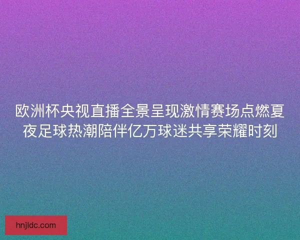 欧洲杯央视直播全景呈现激情赛场点燃夏夜足球热潮陪伴亿万球迷共享荣耀时刻