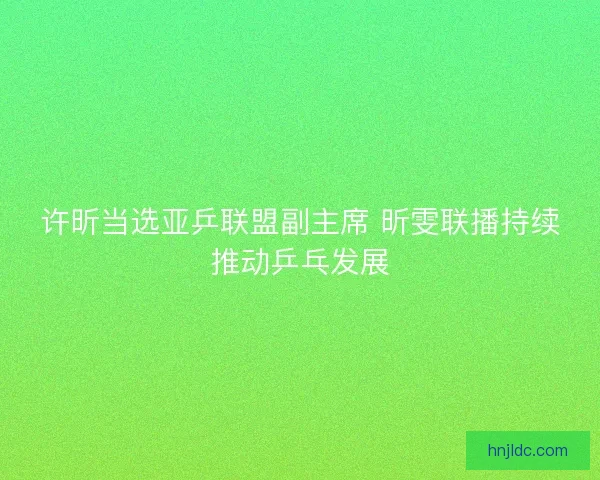 许昕当选亚乒联盟副主席 昕雯联播持续推动乒乓发展